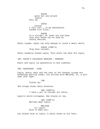ROBIN
(puts her arm around
Layla)
Tell me.
LAYLA
(lying)
I fell off... of my skateboard.
Landed tits first.
ROBIN
It’s alright. At least you now know
that your boobs can be used as
safety devices.
Robin laughs. Layla can only manage to crack a small smile.
ROBIN (CONT’D)
Stay here tonight.
Robin tenderly kisses Layla. This seals the deal for Layla.
INT. ROBIN’S CHILDHOOD BEDROOM - MORNING
Robin and Layla lie peacefully in bed together.
INT. BACKSTAGE - DUSK
Layla, Robin, Noel and the rest of the theater troupe are
backstage getting ready. Ian arrives with MELISSA, 25, a girl
next door type.
IAN
Listen up!
The troupe faces their director.
IAN (CONT’D)
I have a put in tonight for Petra.
Layla’s world collapses. She stares at Ian.
IAN (CONT’D)
Melissa meet Layla.
MELISSA
(to Layla)
Nice to meet you.
Ian stares back at Layla. A smile forms on his face.
78.
 