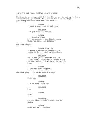 INT. OFF THE WALL THEATER SPACE - NIGHT
Melissa is on stage with Robin. The scene is set up to be a
cheap studio apartment. Melissa is killing it. Layla
jealously watches from the audience.
ROBIN
I have a question to ask you?
MELISSA
I might have an answer.
ROBIN
(hesitating)
Do you remember the first time,
when you fell for someone?
Melissa laughs.
ROBIN (CONT’D)
I guess I found my career. I’m
going to be a stand up comedian.
MELISSA
No, I was just remembering the
first time I realized I loved a guy
in high school. I wrote a letter to
him.
ROBIN
A letter? How original.
Melissa playfully kicks Robin’s leg.
MELISSA
Shut up.
ROBIN
Did he ever read it?
MELISSA
No.
ROBIN
Why?
MELISSA
At the time I didn’t want him to
know.
ROBIN
When did this happen?
79.
 