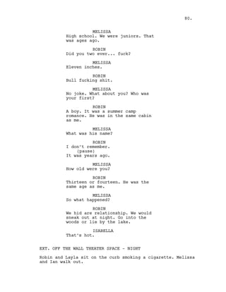 MELISSA
High school. We were juniors. That
was ages ago.
ROBIN
Did you two ever... fuck?
MELISSA
Eleven inches.
ROBIN
Bull fucking shit.
MELISSA
No joke. What about you? Who was
your first?
ROBIN
A boy. It was a summer camp
romance. He was in the same cabin
as me.
MELISSA
What was his name?
ROBIN
I don’t remember.
(pause)
It was years ago.
MELISSA
How old were you?
ROBIN
Thirteen or fourteen. He was the
same age as me.
MELISSA
So what happened?
ROBIN
We hid are relationship. We would
sneak out at night. Go into the
woods or lie by the lake.
ISABELLA
That’s hot.
EXT. OFF THE WALL THEATER SPACE - NIGHT
Robin and Layla sit on the curb smoking a cigarette. Melissa
and Ian walk out.
80.
 