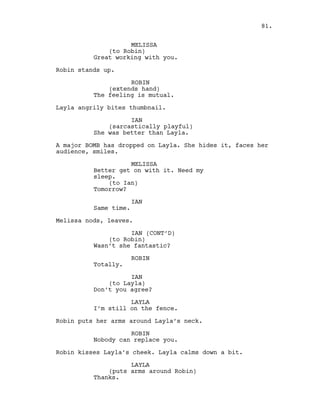 MELISSA
(to Robin)
Great working with you.
Robin stands up.
ROBIN
(extends hand)
The feeling is mutual.
Layla angrily bites thumbnail.
IAN
(sarcastically playful)
She was better than Layla.
A major BOMB has dropped on Layla. She hides it, faces her
audience, smiles.
MELISSA
Better get on with it. Need my
sleep.
(to Ian)
Tomorrow?
IAN
Same time.
Melissa nods, leaves.
IAN (CONT’D)
(to Robin)
Wasn’t she fantastic?
ROBIN
Totally.
IAN
(to Layla)
Don’t you agree?
LAYLA
I’m still on the fence.
Robin puts her arms around Layla’s neck.
ROBIN
Nobody can replace you.
Robin kisses Layla’s cheek. Layla calms down a bit.
LAYLA
(puts arms around Robin)
Thanks.
81.
 
