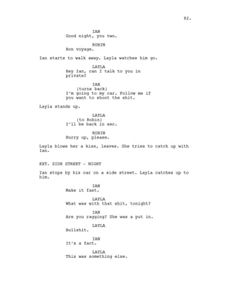 IAN
Good night, you two.
ROBIN
Bon voyage.
Ian starts to walk away. Layla watches him go.
LAYLA
Hey Ian, can I talk to you in
private?
IAN
(turns back)
I’m going to my car. Follow me if
you want to shoot the shit.
Layla stands up.
LAYLA
(to Robin)
I’ll be back in sec.
ROBIN
Hurry up, please.
Layla blows her a kiss, leaves. She tries to catch up with
Ian.
EXT. SIDE STREET - NIGHT
Ian stops by his car on a side street. Layla catches up to
him.
IAN
Make it fast.
LAYLA
What was with that shit, tonight?
IAN
Are you ragging? She was a put in.
LAYLA
Bullshit.
IAN
It’s a fact.
LAYLA
This was something else.
82.
 