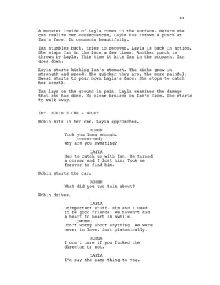A monster inside of Layla comes to the surface. Before she
can realize her consequences, Layla has thrown a punch at
Ian’s face. It connects beautifully.
Ian stumbles back, tries to recover. Layla is back in action.
She slaps Ian in the face a few times. Another punch is
thrown by Layla. This time it hits Ian in the stomach. Ian
goes down.
Layla starts kicking Ian’s stomach. The kicks grow in
strength and speed. The quicker they are, the more painful.
Sweat starts to pour down Layla’s face. She stops to catch
her breath.
Ian lays on the ground in pain. Layla examines the damage
that she has done. No clear bruises on Ian’s face. She starts
to walk away.
INT. ROBIN’S CAR - NIGHT
Robin sits in her car. Layla approaches.
ROBIN
Took you long enough.
(concerned)
Why are you sweating?
LAYLA
Had to catch up with Ian. He turned
a corner and I lost him. Took me
forever to find him.
Robin starts the car.
ROBIN
What did you two talk about?
Robin drives.
LAYLA
Unimportant stuff. Him and I used
to be good friends. We haven’t had
a heart to heart in awhile.
(pause)
Don’t worry about anything. We were
never in love. Just platonically.
ROBIN
I don’t care if you fucked the
director or not.
LAYLA
I’d say the same thing to you.
84.
 