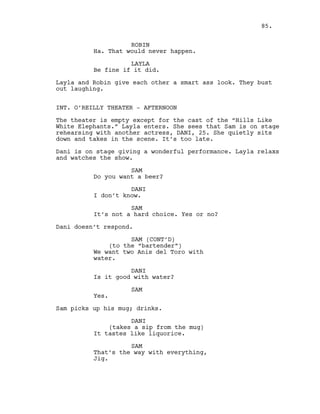 ROBIN
Ha. That would never happen.
LAYLA
Be fine if it did.
Layla and Robin give each other a smart ass look. They bust
out laughing.
INT. O’REILLY THEATER - AFTERNOON
The theater is empty except for the cast of the “Hills Like
White Elephants.” Layla enters. She sees that Sam is on stage
rehearsing with another actress, DANI, 25. She quietly sits
down and takes in the scene. It’s too late.
Dani is on stage giving a wonderful performance. Layla relaxs
and watches the show.
SAM
Do you want a beer?
DANI
I don’t know.
SAM
It’s not a hard choice. Yes or no?
Dani doesn’t respond.
SAM (CONT’D)
(to the “bartender”)
We want two Anis del Toro with
water.
DANI
Is it good with water?
SAM
Yes.
Sam picks up his mug; drinks.
DANI
(takes a sip from the mug)
It tastes like liquorice.
SAM
That’s the way with everything,
Jig.
85.
 
