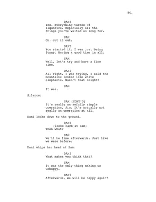 DANI
Yes. Everything tastes of
liquorice. Especially all the
things you've waited so long for.
SAM
Oh, cut it out.
DANI
You started it. I was just being
funny. Having a good time in all.
SAM
Well, let’s try and have a fine
time.
DANI
All right. I was trying. I said the
mountains looked like white
elephants. Wasn't that bright?
SAM
It was.
Silence.
SAM (CONT’D)
It's really an awfully simple
operation, Jig. It's actually not
really an operation at all.
Dani looks down to the ground.
DANI
(looks back at Sam)
Then what?
SAM
We'll be fine afterwards. Just like
we were before.
Dani whips her head at Sam.
DANI
What makes you think that?
SAM
It was the only thing making us
unhappy.
DANI
Afterwards, we will be happy again?
86.
 