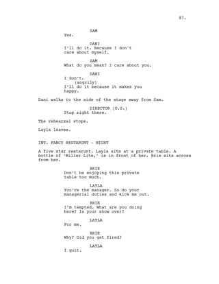 SAM
Yes.
DANI
I’ll do it. Because I don't
care about myself.
SAM
What do you mean? I care about you.
DANI
I don’t.
(angrily)
I’ll do it because it makes you
happy.
Dani walks to the side of the stage away from Sam.
DIRECTOR (O.S.)
Stop right there.
The rehearsal stops.
Layla leaves.
INT. FANCY RESTARUNT - NIGHT
A five star restarunt. Layla sits at a private table. A
bottle of ‘Miller Lite,’ is in front of her. Brie sits across
from her.
BRIE
Don’t be enjoying this private
table too much.
LAYLA
You’re the manager. So do your
managerial duties and kick me out.
BRIE
I’m tempted. What are you doing
here? Is your show over?
LAYLA
For me.
BRIE
Why? Did you get fired?
LAYLA
I quit.
87.
 