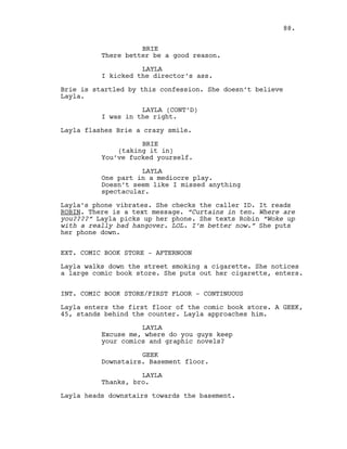 BRIE
There better be a good reason.
LAYLA
I kicked the director’s ass.
Brie is startled by this confession. She doesn’t believe
Layla.
LAYLA (CONT’D)
I was in the right.
Layla flashes Brie a crazy smile.
BRIE
(taking it in)
You’ve fucked yourself.
LAYLA
One part in a mediocre play.
Doesn’t seem like I missed anything
spectacular.
Layla’s phone vibrates. She checks the caller ID. It reads
ROBIN. There is a text message. “Curtains in ten. Where are
you????” Layla picks up her phone. She texts Robin “Woke up
with a really bad hangover. LOL. I’m better now.” She puts
her phone down.
EXT. COMIC BOOK STORE - AFTERNOON
Layla walks down the street smoking a cigarette. She notices
a large comic book store. She puts out her cigarette, enters.
INT. COMIC BOOK STORE/FIRST FLOOR - CONTINUOUS
Layla enters the first floor of the comic book store. A GEEK,
45, stands behind the counter. Layla approaches him.
LAYLA
Excuse me, where do you guys keep
your comics and graphic novels?
GEEK
Downstairs. Basement floor.
LAYLA
Thanks, bro.
Layla heads downstairs towards the basement.
88.
 