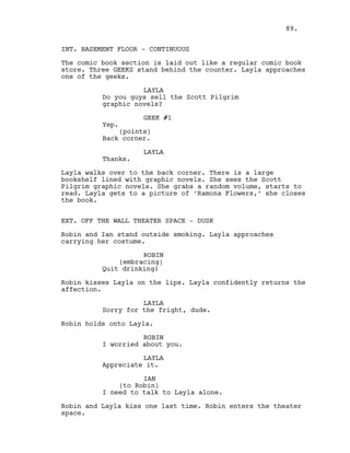 INT. BASEMENT FLOOR - CONTINUOUS
The comic book section is laid out like a regular comic book
store. Three GEEKS stand behind the counter. Layla approaches
one of the geeks.
LAYLA
Do you guys sell the Scott Pilgrim
graphic novels?
GEEK #1
Yep.
(points)
Back corner.
LAYLA
Thanks.
Layla walks over to the back corner. There is a large
bookshelf lined with graphic novels. She sees the Scott
Pilgrim graphic novels. She grabs a random volume, starts to
read. Layla gets to a picture of ‘Ramona Flowers,’ she closes
the book.
EXT. OFF THE WALL THEATER SPACE - DUSK
Robin and Ian stand outside smoking. Layla approaches
carrying her costume.
ROBIN
(embracing)
Quit drinking!
Robin kisses Layla on the lips. Layla confidently returns the
affection.
LAYLA
Sorry for the fright, dude.
Robin holds onto Layla.
ROBIN
I worried about you.
LAYLA
Appreciate it.
IAN
(to Robin)
I need to talk to Layla alone.
Robin and Layla kiss one last time. Robin enters the theater
space.
89.
 