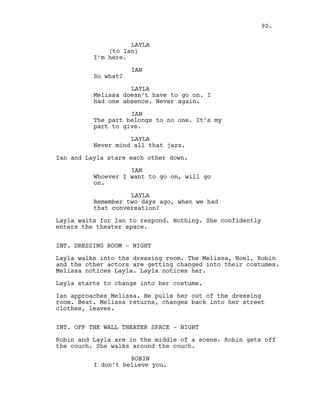 LAYLA
(to Ian)
I’m here.
IAN
So what?
LAYLA
Melissa doesn’t have to go on. I
had one absence. Never again.
IAN
The part belongs to no one. It’s my
part to give.
LAYLA
Never mind all that jazz.
Ian and Layla stare each other down.
IAN
Whoever I want to go on, will go
on.
LAYLA
Remember two days ago, when we had
that conversation?
Layla waits for Ian to respond. Nothing. She confidently
enters the theater space.
INT. DRESSING ROOM - NIGHT
Layla walks into the dressing room. The Melissa, Noel, Robin
and the other actors are getting changed into their costumes.
Melissa notices Layla. Layla notices her.
Layla starts to change into her costume.
Ian approaches Melissa. He pulls her out of the dressing
room. Beat. Melissa returns, changes back into her street
clothes, leaves.
INT. OFF THE WALL THEATER SPACE - NIGHT
Robin and Layla are in the middle of a scene. Robin gets off
the couch. She walks around the couch.
ROBIN
I don’t believe you.
90.
 
