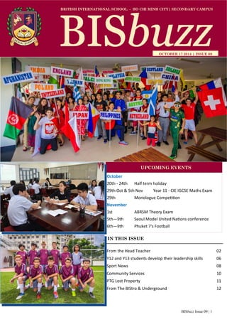 BISbuzz Issue 09 | 1
BRITISH INTERNATIONAL SCHOOL - HO CHI MINH CITY| SECONDARY CAMPUS
OCTOBER 17 2014 | ISSUE 09
IN THIS ISSUE
From the Head Teacher          02 
Y12 and Y13 students develop their leadership skills  06 
Sport News              08 
Community Services            10 
PTG Lost Property            11 
From The BIStro & Underground        12 
October 
20th ‐ 24th   Half term holiday 
29th Oct & 5th Nov       Year 11 ‐ CIE IGCSE Maths Exam 
29th    Monologue Compe on 
November 
1st    ABRSM Theory Exam 
5th—9th   Seoul Model United Na ons conference  
6th—9th  Phuket 7's Football 
UPCOMING EVENTS
 