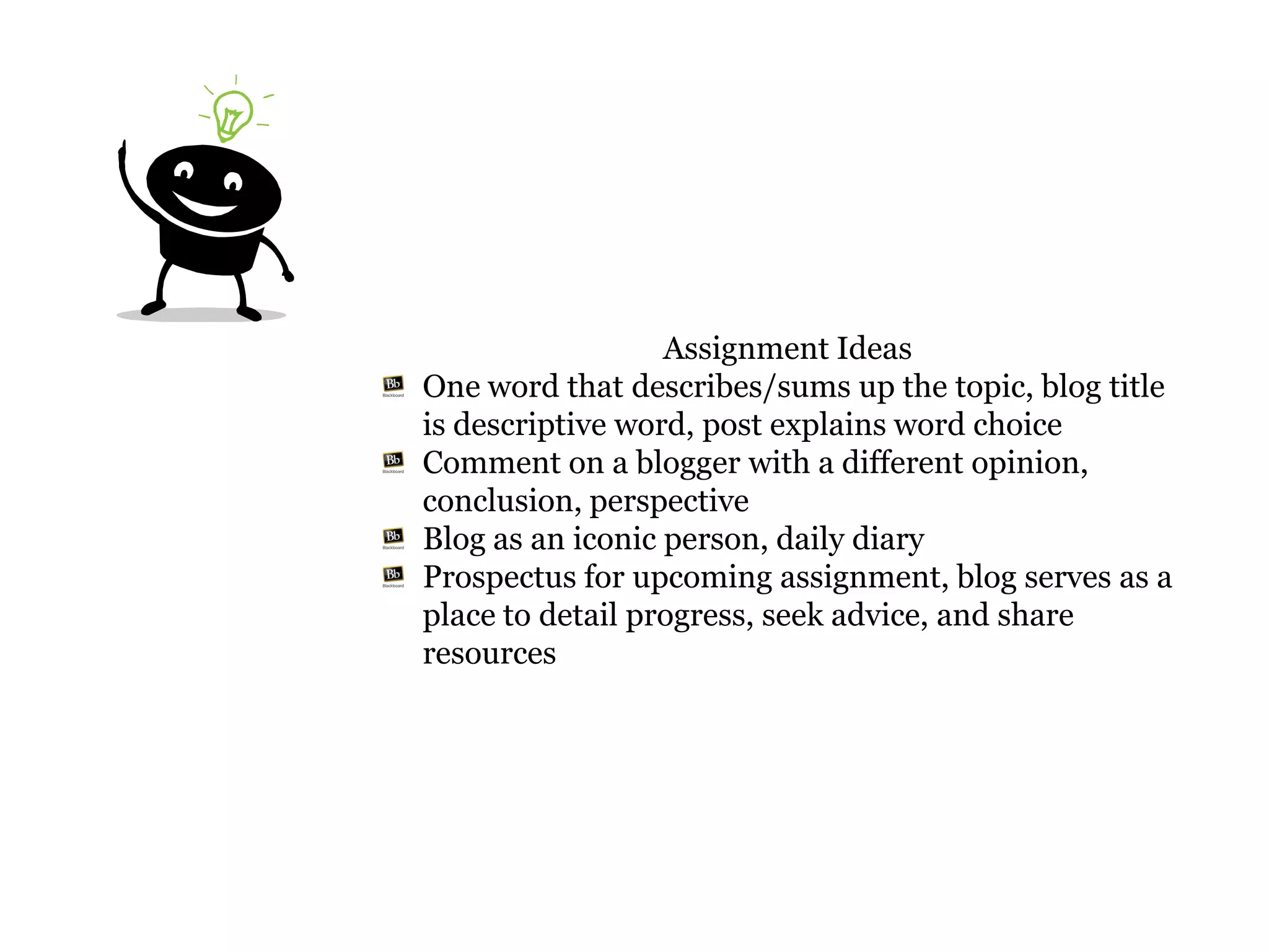 Assignment Ideas
One word that describes/sums up the topic, blog title
is descriptive word, post explains word choice
Comment on a blogger with a different opinion,
conclusion, perspective
Blog as an iconic person, daily diary
Prospectus for upcoming assignment, blog serves as a
place to detail progress, seek advice, and share
resources
 