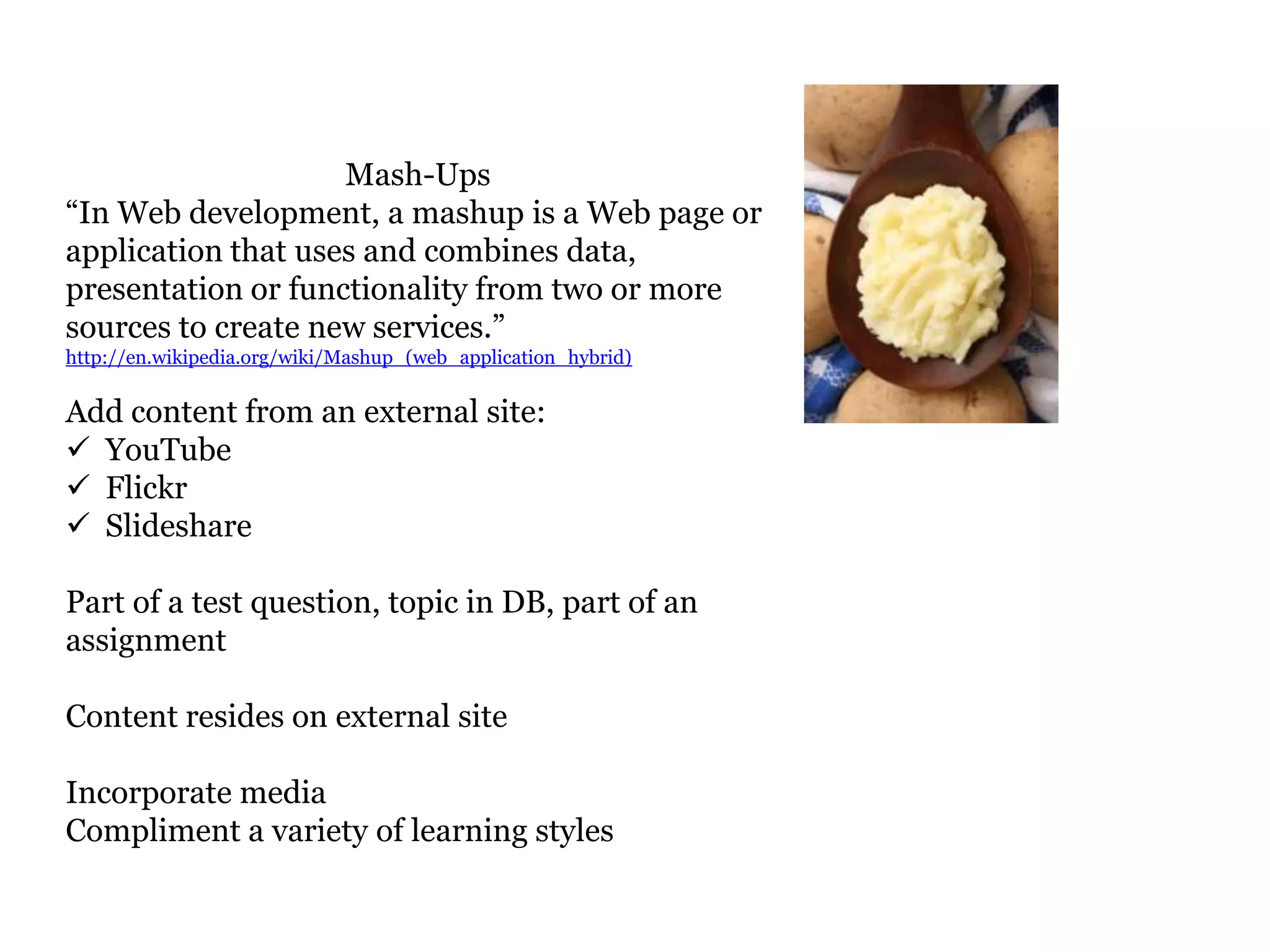 Mash-Ups
“In Web development, a mashup is a Web page or
application that uses and combines data,
presentation or functionality from two or more
sources to create new services.”
http://en.wikipedia.org/wiki/Mashup_(web_application_hybrid)


Add content from an external site:
 YouTube
 Flickr
 Slideshare

Part of a test question, topic in DB, part of an
assignment

Content resides on external site

Incorporate media
Compliment a variety of learning styles
 