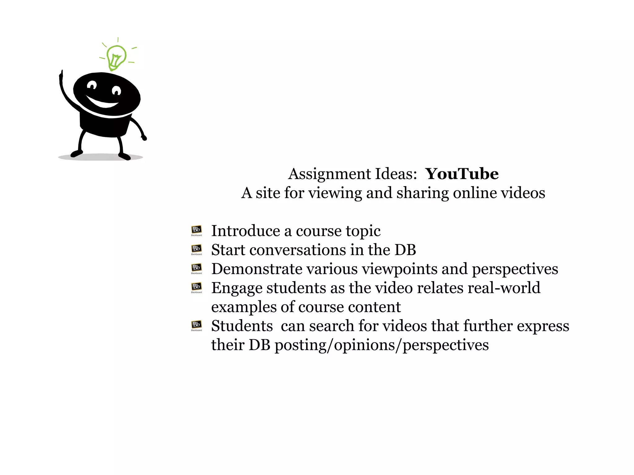 Assignment Ideas: YouTube
    A site for viewing and sharing online videos

Introduce a course topic
Start conversations in the DB
Demonstrate various viewpoints and perspectives
Engage students as the video relates real-world
examples of course content
Students can search for videos that further express
their DB posting/opinions/perspectives
 