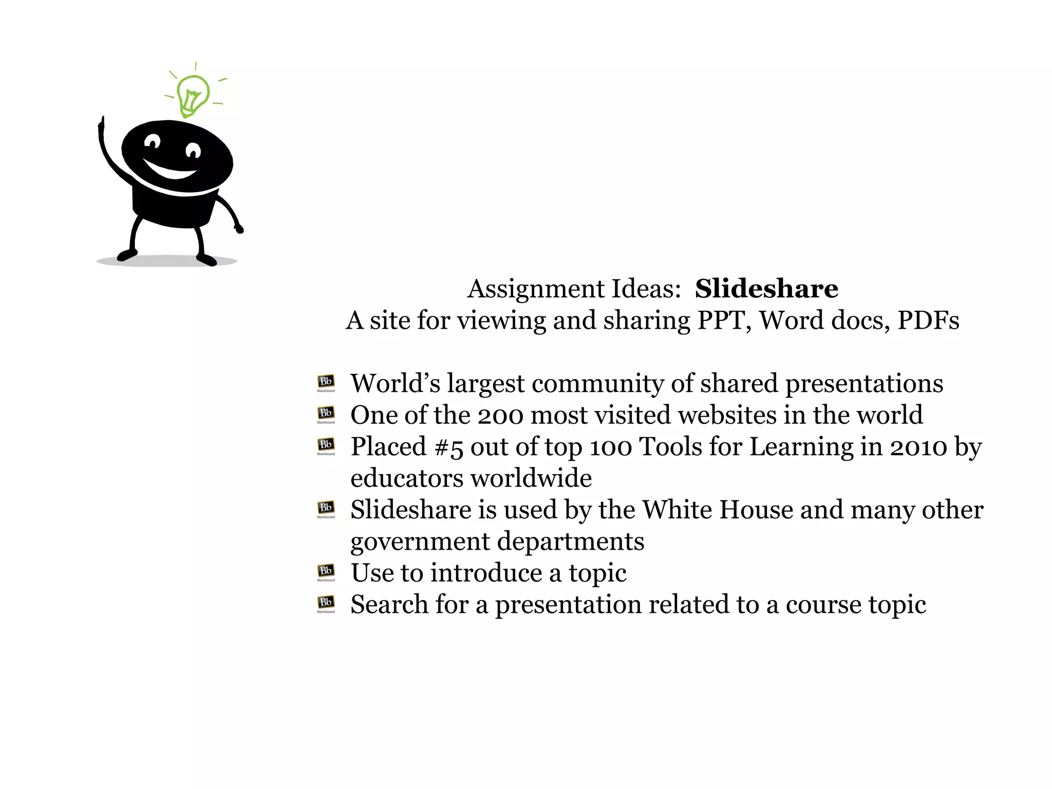 Assignment Ideas: Slideshare
A site for viewing and sharing PPT, Word docs, PDFs

World’s largest community of shared presentations
One of the 200 most visited websites in the world
Placed #5 out of top 100 Tools for Learning in 2010 by
educators worldwide
Slideshare is used by the White House and many other
government departments
Use to introduce a topic
Search for a presentation related to a course topic
 