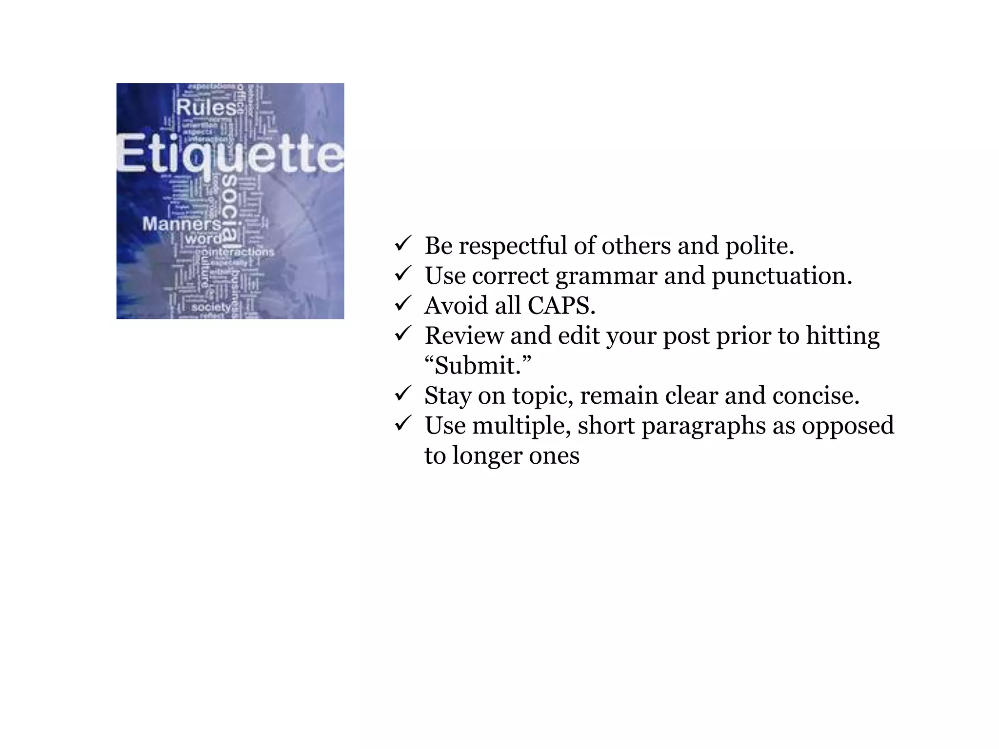  Be respectful of others and polite.
 Use correct grammar and punctuation.
 Avoid all CAPS.
 Review and edit your post prior to hitting
  “Submit.”
 Stay on topic, remain clear and concise.
 Use multiple, short paragraphs as opposed
  to longer ones
 
