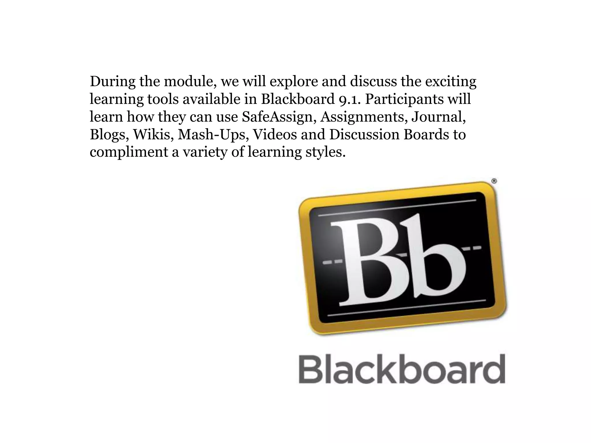 During the module, we will explore and discuss the exciting
learning tools available in Blackboard 9.1. Participants will
learn how they can use SafeAssign, Assignments, Journal,
Blogs, Wikis, Mash-Ups, Videos and Discussion Boards to
compliment a variety of learning styles.
 