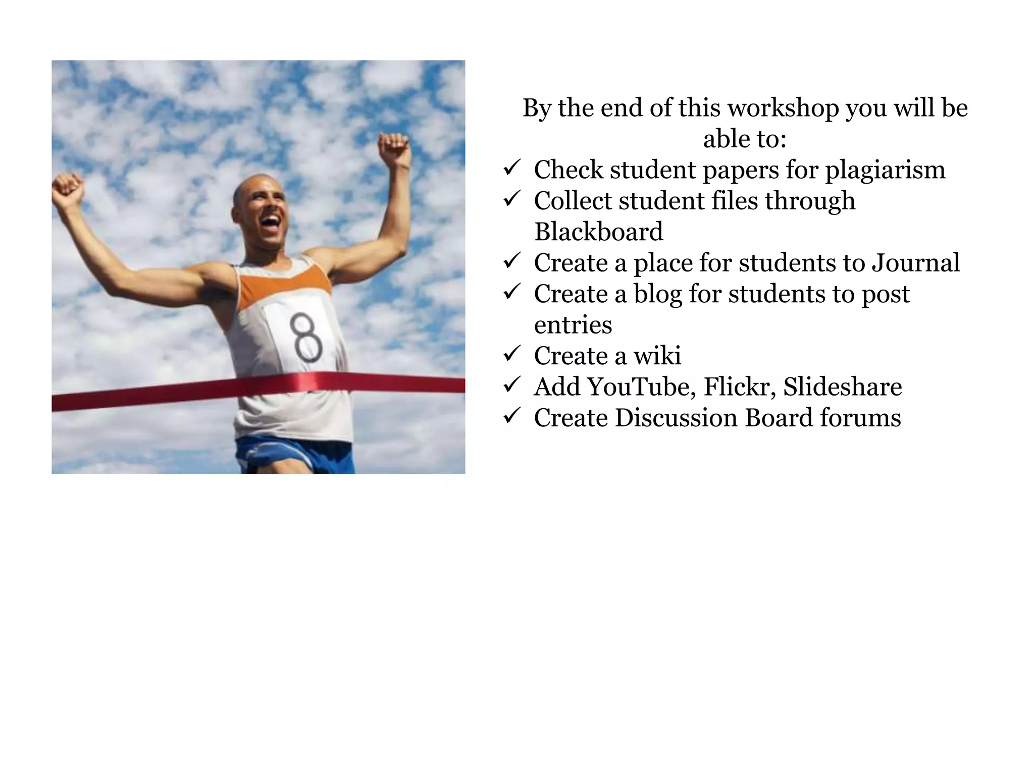 By the end of this workshop you will be
                 able to:
 Check student papers for plagiarism
 Collect student files through
  Blackboard
 Create a place for students to Journal
 Create a blog for students to post
  entries
 Create a wiki
 Add YouTube, Flickr, Slideshare
 Create Discussion Board forums
 