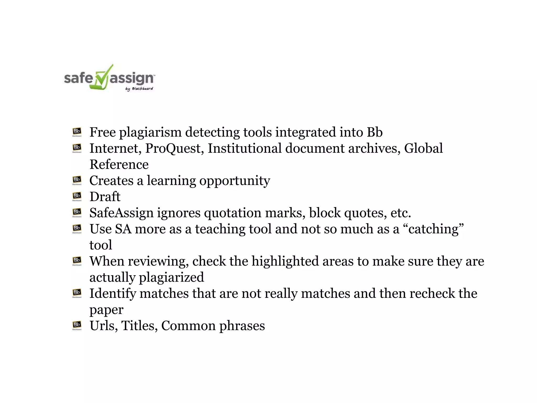 Free plagiarism detecting tools integrated into Bb
Internet, ProQuest, Institutional document archives, Global
Reference
Creates a learning opportunity
Draft
SafeAssign ignores quotation marks, block quotes, etc.
Use SA more as a teaching tool and not so much as a “catching”
tool
When reviewing, check the highlighted areas to make sure they are
actually plagiarized
Identify matches that are not really matches and then recheck the
paper
Urls, Titles, Common phrases
 