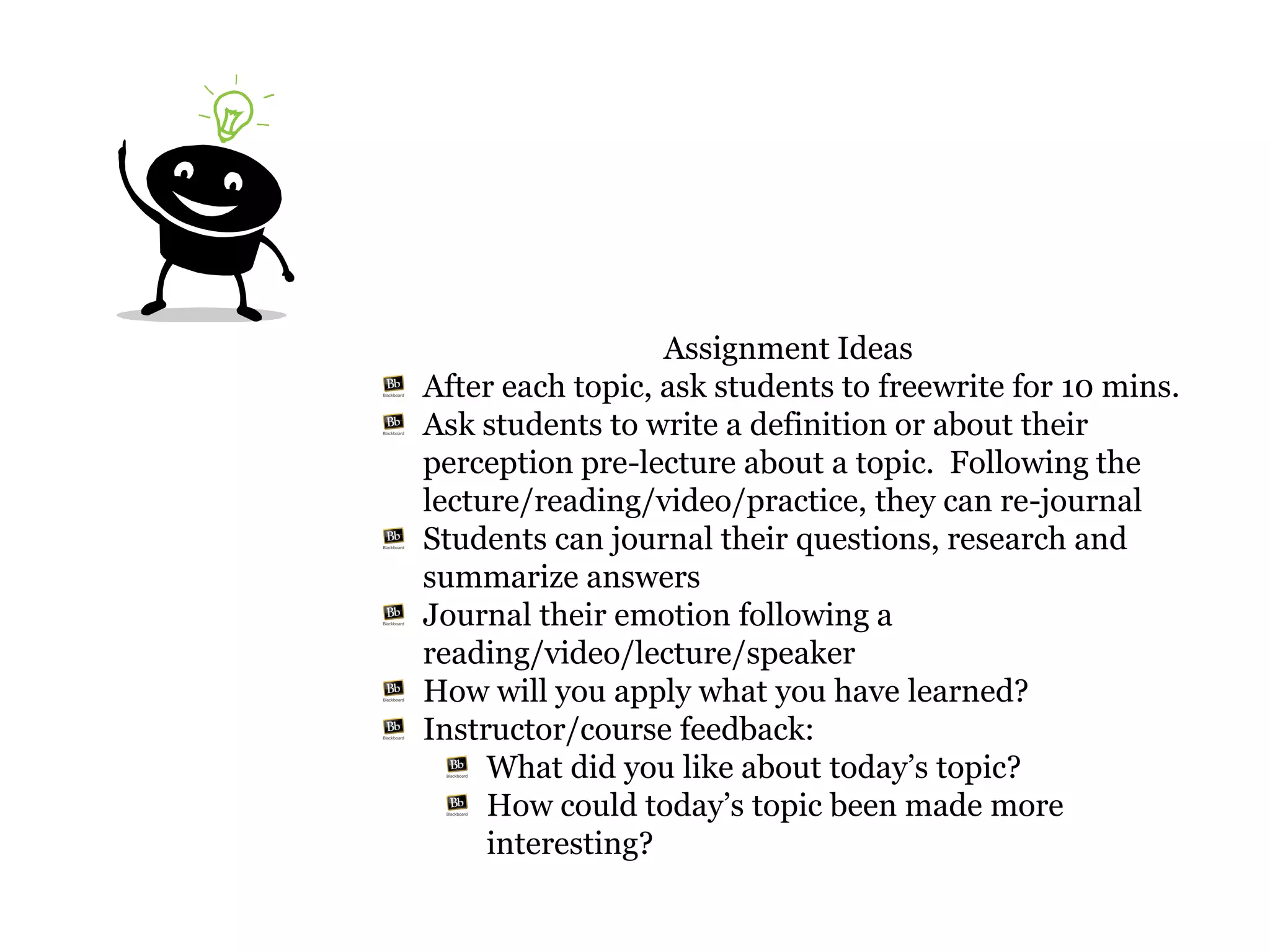Assignment Ideas
After each topic, ask students to freewrite for 10 mins.
Ask students to write a definition or about their
perception pre-lecture about a topic. Following the
lecture/reading/video/practice, they can re-journal
Students can journal their questions, research and
summarize answers
Journal their emotion following a
reading/video/lecture/speaker
How will you apply what you have learned?
Instructor/course feedback:
     What did you like about today’s topic?
     How could today’s topic been made more
     interesting?
 