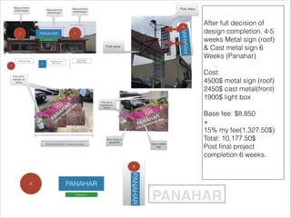 After full decision of
design completion, 4-5
weeks Metal sign (roof)
& Cast metal sign 6
Weeks (Panahar)
Cost:
4500$ metal sign (roof)
2450$ cast metal(front)
1900$ light box
Base fee: $8,850
+
15% my fee(1,327.50$)
Total: 10,177.50$
Post ﬁnal project
completion 6 weeks.
 