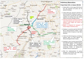RIDCOR Highway
connecting
Hanumangarh to
Kishangarh
NH-65
connecting
Ambala to Pali
NH-11
connecting
Bikaner to Agra
Fatehpur Jun. Traffic
from NH-65 disperse
towards Bikaner, Jaipur
Sujangarh & Kishangarh
NH-65 joins NH-14
connecting to Gujarat
Ports
RIDCOR Highway joins
NH-8 connecting to
Ahmedabad & Mumbai
NH-11 Joins NH-2
connecting to Kanpur
& to Kolkata
Pakistan Border
Preliminary Observations
Project Road: RJ Br. to Salasar (NH-65)
1. Tolled traffic is in the range of 9K PCUs at
first two proposed toll plazas b/n RJ
Border & Fatehpur.
2. Tolled traffic gets reduced to 4K PCUs at
third toll plaza b/n Fatehpur & Salasar. It
may be due to missing link and V.poor
condition of existing route near Salasar
(10kms) and near Sujangarh (2kms).
 Missing Link & Poor condition of existing
route, will improve post construction, in
addition travel length will reduce by
around 12kms.
 Bypass is proposed for Sujangarh in
Salasar-Nagaur Feasibility study.
3. Fatehpur is a junction point b/n NH-65 &
NH-11. NH-65 traverses in North – south
direction & NH-11 traverse in East West
direction.
4. Traffic from NH-65 disperses at Fatehpur
towards Jaipur (in East) Bikaner (in
West), Kishangarh & Pali in South.
5. Sujangarh is also a junction point b/n NH-
65 & RIDCOR highway. RIDCOR Highway
connecting further to Kishangarh-
Udaipur-Ahmedabad- Mumbai & NH-65
connecting further to Jodhpur-Pali-
Pindwara-Various Gujarat ports.
6. After the implementation of various
packages on the NH-65, the traffic shall
increase on the project road.
State Border
Hisar
Ratangarh
Nagaur
Sujangarh
Builtup
Missing
Link
 