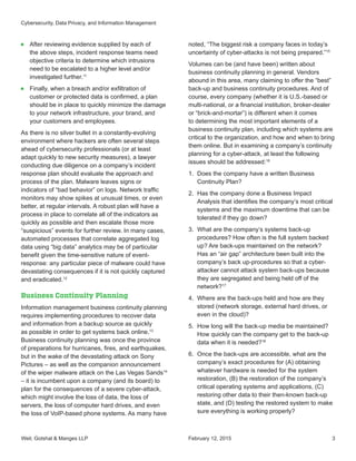 Weil, Gotshal  Manges LLP 3
■■ After reviewing evidence supplied by each of
the above steps, incident response teams need
objective criteria to determine which intrusions
need to be escalated to a higher level and/or
investigated further.11
■■ Finally, when a breach and/or exfiltration of
customer or protected data is confirmed, a plan
should be in place to quickly minimize the damage
to your network infrastructure, your brand, and
your customers and employees.
As there is no silver bullet in a constantly-evolving
environment where hackers are often several steps
ahead of cybersecurity professionals (or at least
adapt quickly to new security measures), a lawyer
conducting due diligence on a company’s incident
response plan should evaluate the approach and
process of the plan. Malware leaves signs or
indicators of “bad behavior” on logs. Network traffic
monitors may show spikes at unusual times, or even
better, at regular intervals. A robust plan will have a
process in place to correlate all of the indicators as
quickly as possible and then escalate those more
“suspicious” events for further review. In many cases,
automated processes that correlate aggregated log
data using “big data” analytics may be of particular
benefit given the time-sensitive nature of event-
response: any particular piece of malware could have
devastating consequences if it is not quickly captured
and eradicated.12
Business Continuity Planning
Information management business continuity planning
requires implementing procedures to recover data
and information from a backup source as quickly
as possible in order to get systems back online.13
Business continuity planning was once the province
of preparations for hurricanes, fires, and earthquakes,
but in the wake of the devastating attack on Sony
Pictures – as well as the companion announcement
of the wiper malware attack on the Las Vegas Sands14
– it is incumbent upon a company (and its board) to
plan for the consequences of a severe cyber-attack,
which might involve the loss of data, the loss of
servers, the loss of computer hard drives, and even
the loss of VoIP-based phone systems. As many have
noted, “The biggest risk a company faces in today’s
uncertainty of cyber-attacks is not being prepared.”15
Volumes can be (and have been) written about
business continuity planning in general. Vendors
abound in this area, many claiming to offer the “best”
back-up and business continuity procedures. And of
course, every company (whether it is U.S.-based or
multi-national, or a financial institution, broker-dealer
or “brick-and-mortar”) is different when it comes
to determining the most important elements of a
business continuity plan, including which systems are
critical to the organization, and how and when to bring
them online. But in examining a company’s continuity
planning for a cyber-attack, at least the following
issues should be addressed:16
1.	 Does the company have a written Business
Continuity Plan?
2.	 Has the company done a Business Impact
Analysis that identifies the company’s most critical
systems and the maximum downtime that can be
tolerated if they go down?
3.	 What are the company’s systems back-up
procedures? How often is the full system backed
up? Are back-ups maintained on the network?
Has an “air gap” architecture been built into the
company’s back up-procedures so that a cyber-
attacker cannot attack system back-ups because
they are segregated and being held off of the
network?17
4.	 Where are the back-ups held and how are they
stored (network storage, external hard drives, or
even in the cloud)?
5.	 How long will the back-up media be maintained?
How quickly can the company get to the back-up
data when it is needed?18
6.	 Once the back-ups are accessible, what are the
company’s exact procedures for (A) obtaining
whatever hardware is needed for the system
restoration, (B) the restoration of the company’s
critical operating systems and applications, (C)
restoring other data to their then-known back-up
state, and (D) testing the restored system to make
sure everything is working properly?
February 12, 2015
Cybersecurity, Data Privacy, and Information Management
 