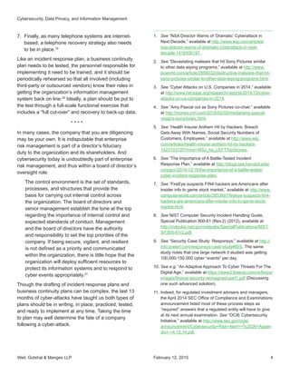 Weil, Gotshal  Manges LLP 4
7.	 Finally, as many telephone systems are internet-
based, a telephone recovery strategy also needs
to be in place.19
Like an incident response plan, a business continuity
plan needs to be tested, the personnel responsible for
implementing it need to be trained, and it should be
periodically rehearsed so that all involved (including
third-party or outsourced vendors) know their roles in
getting the organization’s information management
system back on line.20
Ideally, a plan should be put to
the test through a full-scale functional exercise that
includes a “full cut-over” and recovery to back-up data.
* * * *
In many cases, the company that you are diligencing
may be your own. It is indisputable that enterprise
risk management is part of a director’s fiduciary
duty to the organization and its shareholders. And
cybersecurity today is undoubtedly part of enterprise
risk management, and thus within a board of director’s
oversight role:
The control environment is the set of standards,
processes, and structures that provide the
basis for carrying out internal control across
the organization. The board of directors and
senior management establish the tone at the top
regarding the importance of internal control and
expected standards of conduct. Management
and the board of directors have the authority
and responsibility to set the top priorities of the
company. If being secure, vigilant, and resilient
is not defined as a priority and communicated
within the organization, there is little hope that the
organization will deploy sufficient resources to
protect its information systems and to respond to
cyber events appropriately.21
Though the drafting of incident response plans and
business continuity plans can be complex, the last 13
months of cyber-attacks have taught us both types of
plans should be in writing, in place, practiced, tested,
and ready to implement at any time. Taking the time
to plan may well determine the fate of a company
following a cyber-attack.
1.	 See “NSA Director Warns of ‘Dramatic’ Cyberattack in
Next Decade,” available at http://www.wsj.com/articles/
nsa-director-warns-of-dramatic-cyberattack-in-next-
decade-1416506197.
2.	 See “Devastating malware that hit Sony Pictures similar
to other data wiping programs,” available at http://www.
pcworld.com/article/2856032/destructive-malware-that-hit-
sony-pictures-similar-to-other-data-wiping-programs.html.
3.	 See “Cyber Attacks on U.S. Companies in 2014,” available
at http://www.heritage.org/research/reports/2014/10/cyber-
attacks-on-us-companies-in-2014.
4.	 See “Amy Pascal out as Sony Pictures co-chair,” available
at http://money.cnn.com/2015/02/05/media/amy-pascal-
resigns-sony/index.html.
5.	 See “Health Insurer Anthem Hit by Hackers: Breach
Gets Away With Names, Social Security Numbers of
Customers, Employees,” available at http://www.wsj.
com/articles/health-insurer-anthem-hit-by-hackers-
1423103720?mod=WSJ_hp_LEFTTopStories.
6.	 See “The Importance of A Battle-Tested Incident
Response Plan,” available at http://blogs.law.harvard.edu/
corpgov/2014/12/19/the-importance-of-a-battle-tested-
cyber-incident-response-plan/.
7.	 See “FireEye suspects FIN4 hackers are Americans after
insider info to game stock market,” available at http://www.
computerworld.com/article/2853697/fireeye-suspects-fin4-
hackers-are-americans-after-insider-info-to-game-stock-
market.html.
8.	 See NIST Computer Security Incident Handling Guide,
Special Publication 800-61 (Rev.2) (2012), available at
http://nvlpubs.nist.gov/nistpubs/SpecialPublications/NIST.
SP.800-61r2.pdf.
9.	 See “Security Case Study: Responsys,” available at http://
info.prelert.com/responsys-case-study#IDS. The same
study notes that one large network it studied was getting
100,000-150,000 cyber “events” per day.
10.	See e.g. “An Adaptive Approach To Cyber Threats For The
Digital Age,” available at https://www2.fireeye.com/rs/fireye/
images/fireeye-security-reimagined-part1.pdf (Discussing
one such advanced solution).
11.	Indeed, for regulated investment advisers and managers,
the April 2014 SEC Office of Compliance and Examinations
announcement listed most of these process steps as
“required” answers that a regulated entity will have to give
at its next annual examination. See “OCIE Cybersecurity
Initiative,” available at http://www.sec.gov/ocie/
announcement/Cybersecurity+Risk+Alert++%2526+Appen
dix+-+4.15.14.pdf.
February 12, 2015
Cybersecurity, Data Privacy, and Information Management
 