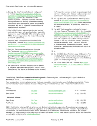 Weil, Gotshal  Manges LLP 5
Cybersecurity, Data Privacy, and Information Management is published by Weil, Gotshal  Manges LLP, 767 Fifth Avenue,
New York, NY 10153, +1 212 310 8000, www.weil.com.
If you have questions concerning the contents of this issue, or would like more information about Weil’s Cybersecurity, Data Privacy,
and Information Management practice, please speak to your regular contact at Weil, or to the editors or authors listed below:
Editors:
Michael Epstein	 Bio Page	 michael.epstein@weil.com	 +1 212 310 8432
Randi Singer	 Bio Page	 randi.singer@weil.com	 +1 212 310 8152
Contributing Authors:
Randi Singer	 Bio Page	 randi.singer@weil.com	 +1 212 310 8152
Paul Ferrillo 	 Bio Page	 paul.ferrillo@weil.com	 +1 212 310 8372
© 2015 Weil, Gotshal  Manges LLP. All rights reserved. Quotation with attribution is permitted. This publication provides general
information and should not be used or taken as legal advice for specific situations that depend on the evaluation of precise factual
circumstances. The views expressed in these articles reflect those of the authors and not necessarily the views of Weil, Gotshal 
Manges LLP. If you would like to add a colleague to our mailing list, please click here. If you need to change or remove your name from
our mailing list, send an email to weil.alerts@weil.com.
12.	See e.g. “Big Data Analytics for Security Intelligence,”
available at https://downloads.cloudsecurityalliance.
org/initiatives/bdwg/Big_Data_Analytics_for_Security_
Intelligence.pdf (noting “Big Data tools have the
potential to provide a significant advance in actionable
security intelligence by reducing the time for correlating,
consolidating, and contextualizing diverse security event
information, and also for correlating long-term historical
data for forensic purposes.”).
13.	Note that both incident response planning and business
continuity planning are both questions that are required to
be answered as part of the SEC Office of Compliance and
FINRA Street sweep programs that are currently ongoing
as respects cybersecurity.
14.	See “Now at the Sands Casino: An Iranian Hacker in
Every Server,” available at http://www.businessweek.com/
articles/2014-12-11/iranian-hackers-hit-sheldon-adelsons-
sands-casino-in-las-vegas.
15.	See “Why Companies Need a Business Continuity
Plan,” available at http://www.forbes.com/sites/
christopherskroupa/2014/08/22/why-companies-need-a-
business-continuity-plan/; “Hurricane, Fire… DDoS? Make
Cyber Threats Part of Business Continuity Planning,”
available at http://insights.wired.com/profiles/blogs/pick-
your-poison-hurricane-fire-ddos-cyber-threat-needs-to-
be#ixzz3PsyG9vQc.
16.	We again note the concept of business continuity planning
is “fair game” when dealing with regulators. See SEC OCIE
Cyber Security Risk Alert, at pg. 2 (“Please provide a copy of
the Firm’s written business continuity of operations plan that
addresses mitigation of the effects of a cybersecurity incident
and/or recovery from such an incident if one exists.”).
17.	See e.g. “Black Hat Keynoter: Beware of Air Gap Risks,”
available at http://www.bankinfosecurity.com/black-hat-
europe-beware-air-gaps-a-7442/op-1 (noting the positives
and potential negatives of an “air-gapped” based back
up system).
18.	The NIST “Contingency Planning Guide for Federal
Information Systems,” Publication 800-34 Rev. 1, available
at http://csrc.nist.gov/publications/nistpubs/800-34-rev1/
sp800-34-rev1_errata-Nov11-2010.pdf, also suggests that
certain organizations may also consider an off-site facility
to not only keep their back up data, but keep hardware
available so that they can resume business operations
from the off-site facility. Such a site would obviously
be more expensive, but for larger companies it would
certainly be a feasible option to resume critical options as
soon as possible.
19.	Id.
20.	See SEC OCIE Cyber Risk Alert, at pg. 3 (“[Does] the Firm
periodically tests the functionality of its backup system. If
so, please provide the month and year in which the backup
system was most recently tested.”).
21.	See “COSO in the Cyber Age,” available at http://www.
coso.org/documents/COSO%20in%20the%20Cyber%20
Age_FULL_r11.pdf.
Cybersecurity, Data Privacy, and Information Management
February 12, 2015
 