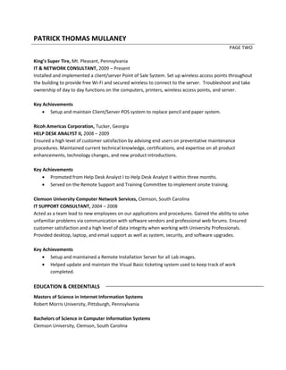 PATRICK THOMAS MULLANEY
PAGE TWO
King’s Super Tire, Mt. Pleasant, Pennsylvania
IT & NETWORK CONSULTANT, 2009 – Present
Installed and implemented a client/server Point of Sale System. Set up wireless access points throughout
the building to provide free Wi-Fi and secured wireless to connect to the server. Troubleshoot and take
ownership of day to day functions on the computers, printers, wireless access points, and server.
Key Achievements
 Setup and maintain Client/Server POS system to replace pencil and paper system.
Ricoh Americas Corporation, Tucker, Georgia
HELP DESK ANALYST II, 2008 – 2009
Ensured a high level of customer satisfaction by advising end users on preventative maintenance
procedures. Maintained current technical knowledge, certifications, and expertise on all product
enhancements, technology changes, and new product introductions.
Key Achievements
 Promoted from Help Desk Analyst I to Help Desk Analyst II within three months.
 Served on the Remote Support and Training Committee to implement onsite training.
Clemson University Computer Network Services, Clemson, South Carolina
IT SUPPORT CONSULTANT, 2004 – 2008
Acted as a team lead to new employees on our applications and procedures. Gained the ability to solve
unfamiliar problems via communication with software vendors and professional web forums. Ensured
customer satisfaction and a high level of data integrity when working with University Professionals.
Provided desktop, laptop, and email support as well as system, security, and software upgrades.
Key Achievements
 Setup and maintained a Remote Installation Server for all Lab images.
 Helped update and maintain the Visual Basic ticketing system used to keep track of work
completed.
EDUCATION & CREDENTIALS
Masters of Science in Internet Information Systems
Robert Morris University, Pittsburgh, Pennsylvania
Bachelors of Science in Computer Information Systems
Clemson University, Clemson, South Carolina
 