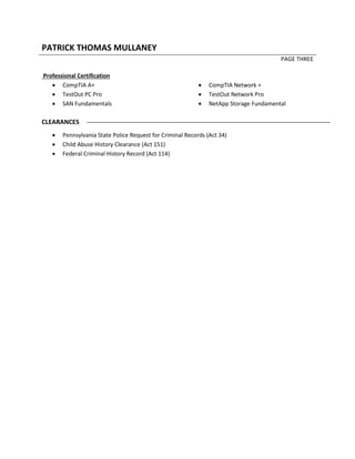 PATRICK THOMAS MULLANEY
PAGE THREE
Professional Certification
 CompTIA A+
 TestOut PC Pro
 SAN Fundamentals
 CompTIA Network +
 TestOut Network Pro
 NetApp Storage Fundamental
CLEARANCES
 Pennsylvania State Police Request for Criminal Records (Act 34)
 Child Abuse History Clearance (Act 151)
 Federal Criminal History Record (Act 114)
 