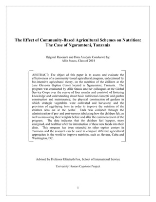  
1
	
  
The Effect of Community-Based Agricultural Schemes on Nutrition:
The Case of Ngaramtoni, Tanzania
Original Research and Data Analysis Conducted by:
Allie Stauss, Class of 2014
ABSTRACT: The object of this paper is to assess and evaluate the
effectiveness of a community-based agricultural program, underpinned by
bio-intensive agricultural theory, on the nutrition of the children at the
Jane Olevolos Orphan Center located in Ngaramtoni, Tanzania. The
program was conducted by Allie Stauss and her colleagues at the Global
Service Corps over the course of four months and consisted of fostering
knowledge and understanding about basic nutritional concepts and garden
construction and maintenance; the physical construction of gardens in
which strategic vegetables were cultivated and harvested; and the
provision of egg-laying hens in order to improve the nutrition of the
children who eat at the center. Data was collected through the
administration of pre- and post-surveys tabulating how the children felt, as
well as measuring their weights before and after the commencement of the
program. The data indicates that the children feel happier, more
energized, and healthier after the introduction of these new foods into their
diets. This program has been extended to other orphan centers in
Tanzania and the research can be used to compare different agricultural
approaches in the world to improve nutrition, such as Havana, Cuba and
Washington, DC.
Advised by Professor Elizabeth Fox, School of International Service
University Honors Capstone Project
 