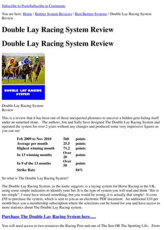 Subscribe to PostsSubscribe to Comments
You are here: Home / Betting System Reviews / Best Betting Systems / Double Lay Racing System
Review
Double Lay Racing System Review
Double Lay Racing System Review
Double Lay Racing System
Review
This is a review that it has been one of those unexpected pleasures to uncover a hidden gem hiding itself
under an unturned stone. The authors, Jon and Sally have designed The Double Lay Racing System and
operated the system for over 2 years without any changes and produced some very impressive ﬁgures as
you can see:
Feb 2009 to Nov 2010 560 points
Average per month 25.5 points
Highest winning month 71.2 points
In 13 winning months
Over
20
points
In 9 of the 13 months
Over
50
points
Strike Rate 84%
So what is The Double Lay Racing System?
The Double Lay Racing System, as the name suggests, is a laying system for Horse Racing in the UK,
using some simple indicators to identify your bet. It is the type of system you will read and think “this is
too simple”, I must have missed something, but you would be wrong, it is actually that simple! It costs
£95 to purchase the system, which is sent to you as an electronic PDF document. An additional £10 per
month buys you a membership subscription where the selections can be found for you and have access to
more statistics about The Double Lay Racing system.
Purchase The Double Lay Racing System here….
You will need access to two resources the Racing Post and one of The Sun OR The Sporting Life. From
 