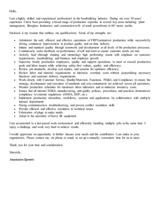 Hello,
I am a highly skilled and experienced professional in the boatbuilding industry. During my over 30 years’
experience I have been providing a broad range of production expertise in several key areas including: plant
management, fiberglass lamination and construction/refit of small powerboats to 60’ motor yachts.
Enclosed is my resume that outlines my qualifications. Some of my strengths are:
 Administer the safe, efficient and effective operations of FRP/Lamination production while successfully
driving continuous improvement in product quality and on-time delivery.
 Initiate and maintain quality through teamwork and development at all levels of the production processes.
 Continuously seeks feedback on performance of self and team to ensure customer needs are met.
 Actively lead (through training and mentoring) high performing teams with emphasis on customer
requirements, teambuilding, and business and employee growth.
 Supervise hourly production employees, quality and support operations, to meet or exceed production
goals and labor targets while achieving safety-first culture, quality, and efficiency.
 Review job standards, develop cost studies, and systems for optimum efficiency.
 Review labor and material requirements to minimize overtime costs without jeopardizing necessary
functions and customer delivery requirements.
 Work closely with Customer Service, Quality/Materials Functions, PD&E, and Compliance to ensure the
strategy, development and execution of standards and cost containment are achieved across all operations.
 Monitor production schedules for maximum labor utilization and to minimize inventory costs.
 Ensure that all internal EH&S, manufacturing, and quality policies, procedures, and practices demonstrate
compliance to external regulations (OSHA, DEP, etc.)
 Implement production streamline, workflows, systems and applications by collaboration with multiple
internal departments
 Strong communication, troubleshooting, and proven conflict resolution skills
 Provide efficient and effective resolution to technical issues.
 Fabrication of plugs to make molds
 Adept in the operation of heavy lift equipment
I am accustomed to a fast-paced work environment and efficiently handling multiple jobs at the same time. I
enjoy a challenge and work very hard to achieve results.
I would appreciate an opportunity to further discuss your needs and the contribution I can make to your
organization. Please contact me, via phone or email, to set up a mutually convenient time for us to meet.
Thank you for your time and consideration.
Sincerely,
Anastasios Spontis
 