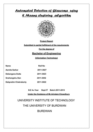 Automated Detection of Glaucoma using
K Means clustering algorithm
Project Report
Submitted in partial fulfillment of the requirements
For the degree of
Bachelor of Engineering
(Information Technology)
Name Roll No
Asmita Sarkar 2011-3027
Debangana Dutta 2011-3023
Snehangshu Dan 2011-3052
Debpratim Chakraborty 2011-3022
B.E 4th Year Dept:IT Batch:2011-2015
Under the Guidance of Mr.Arindam Chowdhury
UNIVERSITY INSTITUTE OF TECHNOLOGY
THE UNIVERSITY OF BURDWAN
BURDWAN
 