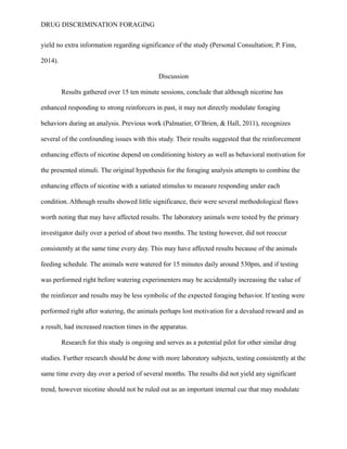DRUG DISCRIMINATION FORAGING
yield no extra information regarding significance of the study (Personal Consultation; P. Finn,
2014).
Discussion
Results gathered over 15 ten minute sessions, conclude that although nicotine has
enhanced responding to strong reinforcers in past, it may not directly modulate foraging
behaviors during an analysis. Previous work (Palmatier, O’Brien, & Hall, 2011), recognizes
several of the confounding issues with this study. Their results suggested that the reinforcement
enhancing effects of nicotine depend on conditioning history as well as behavioral motivation for
the presented stimuli. The original hypothesis for the foraging analysis attempts to combine the
enhancing effects of nicotine with a satiated stimulus to measure responding under each
condition. Although results showed little significance, their were several methodological flaws
worth noting that may have affected results. The laboratory animals were tested by the primary
investigator daily over a period of about two months. The testing however, did not reoccur
consistently at the same time every day. This may have affected results because of the animals
feeding schedule. The animals were watered for 15 minutes daily around 530pm, and if testing
was performed right before watering experimenters may be accidentally increasing the value of
the reinforcer and results may be less symbolic of the expected foraging behavior. If testing were
performed right after watering, the animals perhaps lost motivation for a devalued reward and as
a result, had increased reaction times in the apparatus.
Research for this study is ongoing and serves as a potential pilot for other similar drug
studies. Further research should be done with more laboratory subjects, testing consistently at the
same time every day over a period of several months. The results did not yield any significant
trend, however nicotine should not be ruled out as an important internal cue that may modulate
 