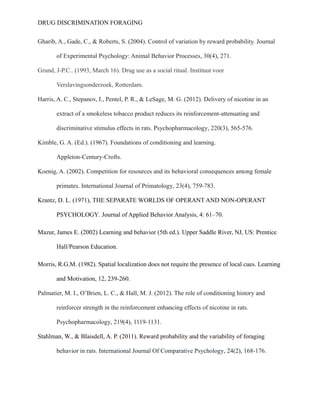 DRUG DISCRIMINATION FORAGING
Gharib, A., Gade, C., & Roberts, S. (2004). Control of variation by reward probability. Journal
of Experimental Psychology: Animal Behavior Processes, 30(4), 271.
Grund, J-P.C.. (1993, March 16). Drug use as a social ritual. Instituut voor
Verslavingsonderzoek, Rotterdam.
Harris, A. C., Stepanov, I., Pentel, P. R., & LeSage, M. G. (2012). Delivery of nicotine in an
extract of a smokeless tobacco product reduces its reinforcement-attenuating and
discriminative stimulus effects in rats. Psychopharmacology, 220(3), 565-576.
Kimble, G. A. (Ed.). (1967). Foundations of conditioning and learning.
Appleton-Century-Crofts.
Koenig, A. (2002). Competition for resources and its behavioral consequences among female
primates. International Journal of Primatology, 23(4), 759-783.
Krantz, D. L. (1971), THE SEPARATE WORLDS OF OPERANT AND NON-OPERANT
PSYCHOLOGY. Journal of Applied Behavior Analysis, 4: 61–70.
Mazur, James E. (2002) Learning and behavior (5th ed.). Upper Saddle River, NJ, US: Prentice
Hall/Pearson Education.
Morris, R.G.M. (1982). Spatial localization does not require the presence of local cues. Learning
and Motivation, 12, 239-260.
Palmatier, M. I., O’Brien, L. C., & Hall, M. J. (2012). The role of conditioning history and
reinforcer strength in the reinforcement enhancing effects of nicotine in rats.
Psychopharmacology, 219(4), 1119-1131.
Stahlman, W., & Blaisdell, A. P. (2011). Reward probability and the variability of foraging
behavior in rats. International Journal Of Comparative Psychology, 24(2), 168-176.
 