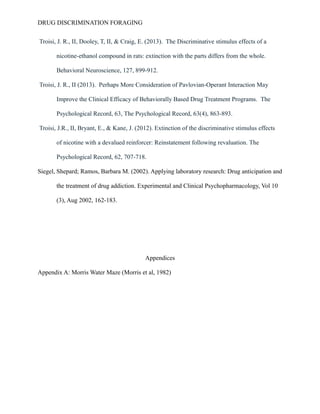 DRUG DISCRIMINATION FORAGING
Troisi, J. R., II, Dooley, T, II, & Craig, E. (2013). The Discriminative stimulus effects of a
nicotine-ethanol compound in rats: extinction with the parts differs from the whole.
Behavioral Neuroscience, 127, 899-912.
Troisi, J. R., II (2013). Perhaps More Consideration of Pavlovian-Operant Interaction May
Improve the Clinical Efficacy of Behaviorally Based Drug Treatment Programs. The
Psychological Record, 63, The Psychological Record, 63(4), 863-893.
Troisi, J.R., II, Bryant, E., & Kane, J. (2012). Extinction of the discriminative stimulus effects
of nicotine with a devalued reinforcer: Reinstatement following revaluation. The
Psychological Record, 62, 707-718.
Siegel, Shepard; Ramos, Barbara M. (2002). Applying laboratory research: Drug anticipation and
the treatment of drug addiction. Experimental and Clinical Psychopharmacology, Vol 10
(3), Aug 2002, 162-183.
Appendices
Appendix A: Morris Water Maze (Morris et al, 1982)
 