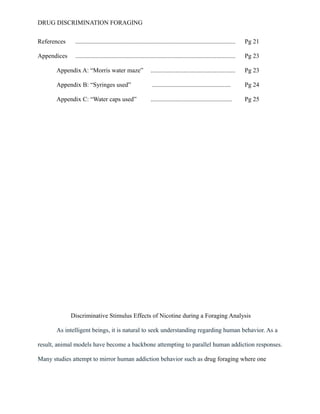 DRUG DISCRIMINATION FORAGING
References ...................................................................................................... Pg 21
Appendices ...................................................................................................... Pg 23
Appendix A: “Morris water maze” ...................................................... Pg 23
Appendix B: “Syringes used” .................................................. Pg 24
Appendix C: “Water caps used” .................................................... Pg 25
Discriminative Stimulus Effects of Nicotine during a Foraging Analysis
As intelligent beings, it is natural to seek understanding regarding human behavior. As a
result, animal models have become a backbone attempting to parallel human addiction responses.
Many studies attempt to mirror human addiction behavior such as drug foraging where one
 