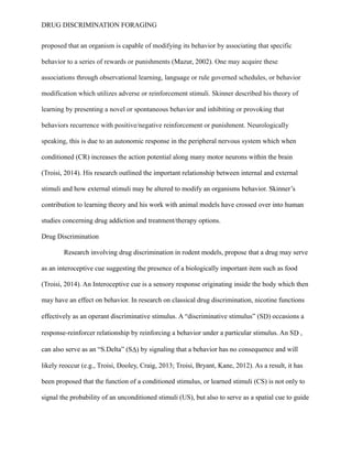 DRUG DISCRIMINATION FORAGING
proposed that an organism is capable of modifying its behavior by associating that specific
behavior to a series of rewards or punishments (Mazur, 2002). One may acquire these
associations through observational learning, language or rule governed schedules, or behavior
modification which utilizes adverse or reinforcement stimuli. Skinner described his theory of
learning by presenting a novel or spontaneous behavior and inhibiting or provoking that
behaviors recurrence with positive/negative reinforcement or punishment. Neurologically
speaking, this is due to an autonomic response in the peripheral nervous system which when
conditioned (CR) increases the action potential along many motor neurons within the brain
(Troisi, 2014). His research outlined the important relationship between internal and external
stimuli and how external stimuli may be altered to modify an organisms behavior. Skinner’s
contribution to learning theory and his work with animal models have crossed over into human
studies concerning drug addiction and treatment/therapy options.
Drug Discrimination
Research involving drug discrimination in rodent models, propose that a drug may serve
as an interoceptive cue suggesting the presence of a biologically important item such as food
(Troisi, 2014). An Interoceptive cue is a sensory response originating inside the body which then
may have an effect on behavior. In research on classical drug discrimination, nicotine functions
effectively as an operant discriminative stimulus. A “discriminative stimulus” (SD) occasions a
response-reinforcer relationship by reinforcing a behavior under a particular stimulus. An SD ,
can also serve as an “S.Delta” (SΔ) by signaling that a behavior has no consequence and will
likely reoccur (e.g., Troisi, Dooley, Craig, 2013; Troisi, Bryant, Kane, 2012). As a result, it has
been proposed that the function of a conditioned stimulus, or learned stimuli (CS) is not only to
signal the probability of an unconditioned stimuli (US), but also to serve as a spatial cue to guide
 
