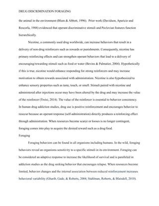 DRUG DISCRIMINATION FORAGING
the animal in the environment (Blum & Abbott, 1996). Prior work (Davidson, Aparicio and
Rescorla, 1988) evidenced that operant discriminative stimuli and Pavlovian features function
hierarchically.
Nicotine, a commonly used drug worldwide, can increase behaviors that result in a
delivery of non-drug reinforcers such as rewards or punishments. Consequently, nicotine has
primary reinforcing effects and can strengthen operant behaviors that lead to a delivery of
encouraging/rewarding stimuli such as food or water (Bevins & Palmatier, 2004). Hypothetically
if this is true, nicotine would enhance responding for strong reinforcers and may increase
motivation to obtain rewards associated with administration. Nicotine is also hypothesized to
enhance sensory properties such as taste, touch, or smell. Stimuli paired with nicotine and
administered after injections occur may have been altered by the drug and may increase the value
of the reinforcer (Troisi, 2014). The value of the reinforcer is essential to behavior consistency.
In human drug addiction studies, drug use is positive reinforcement and encourages behavior to
reoccur because an operant response (self-administration) directly produces a reinforcing effect
through administration. When resources become scarce or looses is no longer contingent,
foraging comes into play to acquire the desired reward such as a drug/food.
Foraging
Foraging behaviors can be found in all organisms including humans. In the wild, foraging
behaviors reveal an organisms sensitivity to a specific stimuli in its environment. Foraging can
be considered an adaptive response to increase the likelihood of survival and is paralleled in
addiction studies as the drug seeking behavior that encourages relapse. When resources become
limited, behavior changes and the internal association between reduced reinforcement increases
behavioral variability (Gharib, Gade, & Roberts, 2004; Stahlman, Roberts, & Blaisdell, 2010).
 