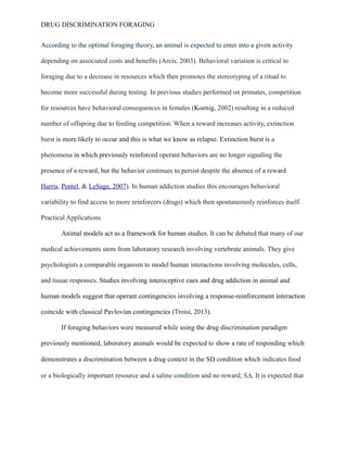 DRUG DISCRIMINATION FORAGING
According to the optimal foraging theory, an animal is expected to enter into a given activity
depending on associated costs and benefits (Arcis, 2003). Behavioral variation is critical to
foraging due to a decrease in resources which then promotes the stereotyping of a ritual to
become more successful during testing. In previous studies performed on primates, competition
for resources have behavioral consequences in females (Koenig, 2002) resulting in a reduced
number of offspring due to feeding competition. When a reward increases activity, extinction
burst is more likely to occur and this is what we know as relapse. Extinction burst is a
phenomena in which previously reinforced operant behaviors are no longer signaling the
presence of a reward, but the behavior continues to persist despite the absence of a reward
Harris, Pentel, & LeSage, 2007). In human addiction studies this encourages behavioral
variability to find access to more reinforcers (drugs) which then spontaneously reinforces itself.
Practical Applications
Animal models act as a framework for human studies. It can be debated that many of our
medical achievements stem from laboratory research involving vertebrate animals. They give
psychologists a comparable organism to model human interactions involving molecules, cells,
and tissue responses. Studies involving interoceptive cues and drug addiction in animal and
human models suggest that operant contingencies involving a response-reinforcement interaction
coincide with classical Pavlovian contingencies (Troisi, 2013).
If foraging behaviors were measured while using the drug discrimination paradigm
previously mentioned, laboratory animals would be expected to show a rate of responding which
demonstrates a discrimination between a drug context in the SD condition which indicates food
or a biologically important resource and a saline condition and no reward; SΔ. It is expected that
 