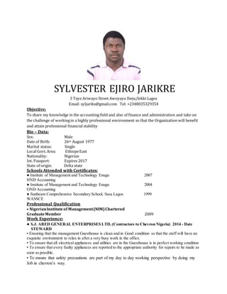 SYLVESTER EJIRO JARIKRE
ADDRESS : 3 Taye Ariwayo Street Awoyaya Ibeju/lekki Lagos
SEX : Male
DATE OF BIRTH : 26th August 1977
MARITAL STATUS : Married
NATIONALITY : Nigerian
TEL : +2348035329354
EMAIL : syljariks@gmail.com
OBJECTIVE : To share my knowledge in the accounting field and also of finance and
Administration and to take on the challenge of workingin a highly Professional
Environment so that the Organization willbenefit and attain Professional
Financial Stability.
SCHOOLS ATTENDED WITH CERTIFICATES:
2007 : Institute of Management and Technology Enugu
HND Accounting
1999 : Sunbeam Comprehensive Secondary School, Sasa Lagos
WASSCE
PROFESSIONAL QUALIFICATION:
2016 : ALISON
DIPLOMA IN OPERATION MANAGEMENT
2016 : Alison
Diploma in Project Management
2009 : Nigerian Institute of Management (NIM) Chartered
Graduate Member
WORK EXPERIENCE:
2014– Date : S.J ABED GENERAL ENTERPRISES LTD. (Contractors to Chevron Nigeria)
Position: Account Officer
Job Description:
• Processing Accounts Receivable transactions,
• performing bank reconciliations
•Preparing financial reports and Forecasts
•Assists in budget planning and maintaining ledgers and Accounting books
• Making and Recording Deposits
• Filling Annual and Quarter Tax Returns
• To ensure that the materials needed to embark on the days job are within reach and also accounted for.
• To ensure that safety precautions are part of my day to day working perspective by doing my Job in
Chevron’s way.
2012 : ROYAL ACADEMY PRIVATE SCHOOL AJMAN. UAE
Job Description:
Mathematics and Physical education Teacher
2010– 2012 : DELTA AREA CHEVRON EMPLOYEES MULTI-PURPOSE
CO-OPERATIVE SOCIETY (DACEMPCS) LTD
Position: Account Assistant
Job Description:
• posting of monthly returns into members’ ledgers (long term loan, short term loan, savings , special
 