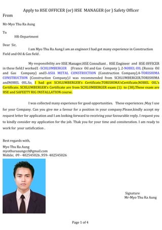  
Apply	
  to	
  HSE	
  OFFICER	
  (or)	
  HSE	
  	
  MANAGER	
  (or	
  )	
  Safety	
  Officer	
  
From	
  
	
  
Mr-­‐Myo	
  Thu	
  Ra	
  Aung	
  
	
  
To	
  
	
  	
  	
  	
  	
  	
  	
  	
  	
  	
  	
  	
  	
  	
  	
  HR-­‐Department	
  
	
  
Dear	
  	
  Sir,	
  	
  
	
  	
  	
  	
  	
  	
  	
  	
  	
  	
  	
  	
  	
  	
  	
  	
  	
  	
  	
  	
  	
  	
  	
  	
  	
  	
  	
  	
  	
  	
  	
  	
  	
  I	
  am	
  Myo	
  Thu	
  Ra	
  Aung.I	
  am	
  an	
  engineer.I	
  had	
  got	
  many	
  experience	
  in	
  Construction	
  
Field	
  and	
  Oil	
  &	
  Gas	
  field	
  .
	
  	
  	
  	
  	
  	
  	
  	
  	
  	
  	
  	
  	
  	
  	
  	
  	
  	
  	
  	
  	
  	
  	
  	
  	
  	
  	
  	
  	
  	
  	
  	
  	
  My	
  responsibility	
  are	
  HSE	
  Manager,HSE	
  Consultant	
  ,	
  	
  HSE	
  Engineer	
  	
  and	
  	
  HSE	
  OFFICER	
  	
  	
  
in	
  these	
  field.I	
  worked1	
  -­‐SCHLUMBERGER	
  	
  	
  	
  	
  (France	
  	
  Oil	
  and	
  Gas	
  	
  Company	
  ),	
  2-­‐NOBEL	
  OIL	
  (Russia	
  	
  Oil	
  
and	
   Gas	
   	
   Company)	
   and3-­‐ASIA	
   METAL	
   CONSTRUCTION	
   (Construction	
   Company),4-­‐TORISHIMA	
  
CONSTRUCTION	
   (Construction	
   Company).I	
   was	
   recommended	
   from	
   SCHLUMBERGER,TORISHIMA	
  
andNOBEL	
   OIL.So,	
   I	
   had	
   got	
   SCHLUMBERGER’s	
   Certificate,TORISHIMA’sCertificate,NOBEL	
   OIL’s	
  
Certificate.	
  SCHLUMBERGER’s	
  Certificate	
  are	
  from	
  SCHLUMBERGER	
  exam	
  (1)	
  	
  to	
  (38).These	
  exam	
  are	
  
HSE	
  and	
  SAFEETY	
  RIG	
  INSTALLATION	
  course.	
  
	
  
	
  	
  	
  	
  	
  	
  	
  	
  	
  	
  	
  	
  	
  	
  	
  	
  	
  	
  	
  	
  	
  	
  	
  	
  	
  	
  	
  	
  	
  	
  	
  	
  	
  I	
  was	
  collected	
  many	
  experience	
  for	
  good	
  opportunities.	
  	
  	
  These	
  experiences	
  ;May	
  I	
  use	
  
for	
  your	
  Company.	
  Can	
  you	
  give	
  me	
  a	
  favour	
  for	
  a	
  position	
  in	
  your	
  company.Please,kindly	
  accept	
  my	
  
request	
  letter	
  for	
  application	
  and	
  I	
  am	
  looking	
  forward	
  to	
  receiving	
  your	
  favourable	
  reply.	
  I	
  request	
  you	
  
to	
  kindly	
  consider	
  my	
  application	
  for	
  the	
  job.	
  Thak	
  you	
  for	
  your	
  time	
  and	
  consiteration.	
  I	
  am	
  ready	
  to	
  
work	
  for	
  	
  your	
  satisfication	
  .	
  
	
  
Best	
  regards	
  with,	
  
Myo	
  Thu	
  Ra	
  Aung	
  
myothuraaungccl@gmail.com	
  
Mobile;	
  	
  09	
  -­‐	
  402545026	
  ,959-­‐	
  402545026	
  
	
  
	
  
	
  
	
  
	
  	
  	
  	
  	
  	
  	
  	
  	
  	
  	
  	
  	
  	
  	
  	
  	
  	
  	
  	
  	
  	
  	
  	
  	
  	
  	
  	
  	
  	
  	
  	
  	
  	
  	
  	
  	
  	
  	
  	
  	
  	
  	
  	
  	
  	
  	
  	
  	
  	
  	
  	
  	
  	
  	
  	
  	
  	
  	
  	
  	
  	
  	
  	
  	
  	
  	
  	
  	
  	
  	
  	
  	
  	
  	
  	
  	
  	
  	
  	
  	
  	
  	
  	
  	
  	
  	
  	
  	
  	
  	
  	
  	
  	
  	
  	
  	
  	
  	
  
	
  
	
  
	
  
	
  	
  	
  	
  	
  	
  	
  	
  	
  	
  	
  	
  	
  	
  	
  	
  	
  	
  	
  	
  	
  	
  	
  	
  	
  	
  	
  	
  	
  	
  	
  	
  	
  	
  	
  	
  	
  	
  	
  	
  	
  	
  	
  	
  	
  	
  	
  	
  	
  	
  	
  	
  	
  	
  	
  	
  	
  	
  	
  	
  	
  	
  	
  	
  	
  	
  	
  	
  	
  	
  	
  	
  	
  	
  	
  	
  	
  	
  	
  	
  	
  	
  	
  	
  	
  	
  	
  	
  	
  	
  	
  	
  	
  	
  	
  	
  	
  	
  	
  Signature	
  
	
  	
  	
  	
  	
  	
  	
  	
  	
  	
  	
  	
  	
  	
  	
  	
  	
  	
  	
  	
  	
  	
  	
  	
  	
  	
  	
  	
  	
  	
  	
  	
  	
  	
  	
  	
  	
  	
  	
  	
  	
  	
  	
  	
  	
  	
  	
  	
  	
  	
  	
  	
  	
  	
  	
  	
  	
  	
  	
  	
  	
  	
  	
  	
  	
  	
  	
  	
  	
  	
  	
  	
  	
  	
  	
  	
  	
  	
  	
  	
  	
  	
  	
  	
  	
  	
  	
  	
  	
  	
  	
  	
  	
  	
  	
  	
  	
  	
  Mr-­‐Myo	
  Thu	
  Ra	
  Aung	
   	
  	
  	
  	
  
	
  
	
  
	
   	
  
	
  	
  
	
  
	
  	
  	
  	
  	
  	
  	
  	
  	
  	
  	
  	
  	
  	
  	
  	
  	
  	
  	
  	
  	
  	
  	
  	
  	
  	
  	
  	
  	
  	
  	
  	
  	
  	
  	
  	
  	
  	
  	
  	
  	
  	
  	
  	
  	
  	
  	
  	
  	
  	
  	
  	
  	
  	
  	
  	
  	
  	
  	
  	
  	
  	
  	
  	
  	
  	
  	
  	
  	
  	
  	
  	
  	
  	
  	
  	
  	
  	
  	
  	
  	
  	
  	
  	
  	
  	
  	
  	
  	
  Page	
  1	
  of	
  4
 