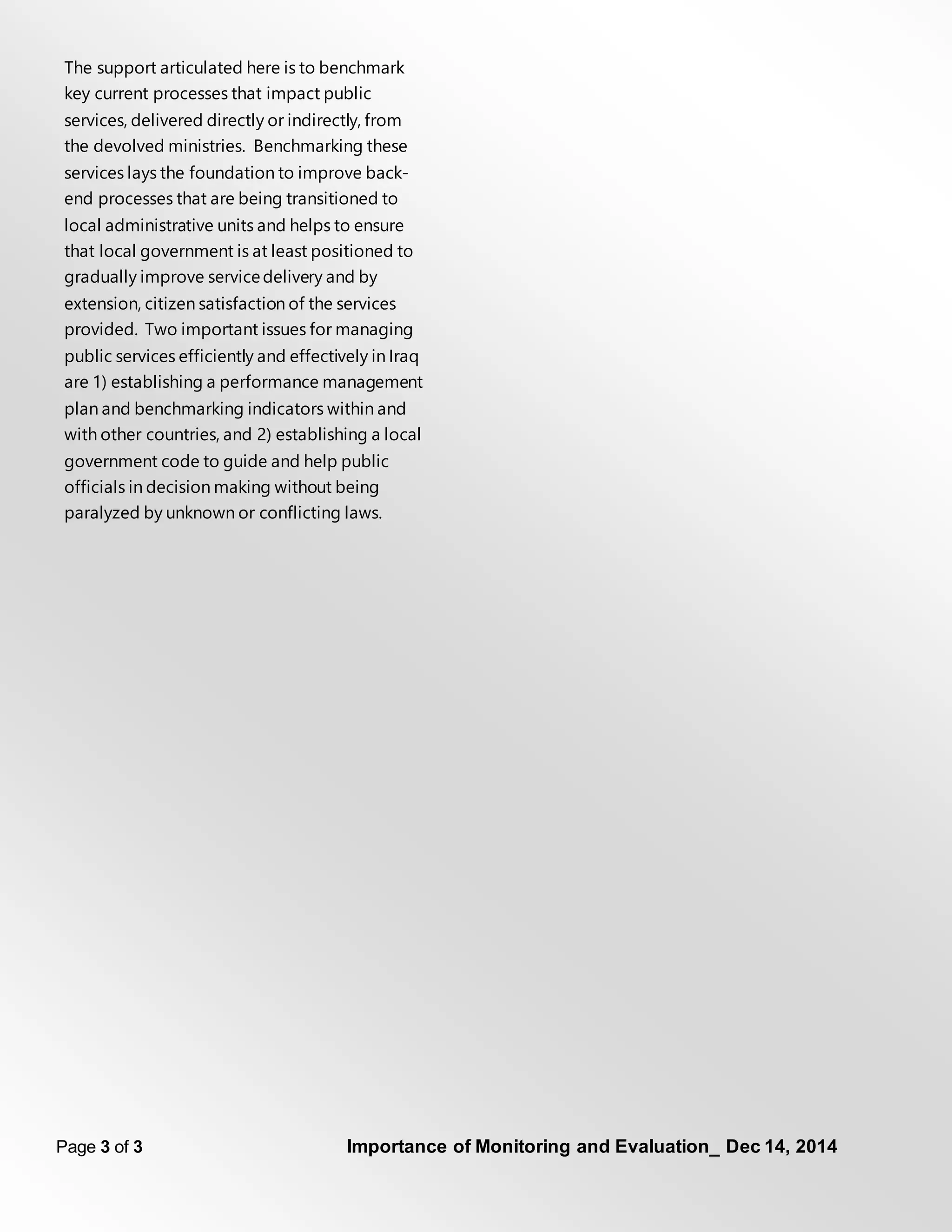Page 3 of 3 Importance of Monitoring and Evaluation_ Dec 14, 2014
The support articulated here is to benchmark
key current processes that impact public
services, delivered directly or indirectly, from
the devolved ministries. Benchmarking these
services lays the foundation to improve back-
end processes that are being transitioned to
local administrative units and helps to ensure
that local government is at least positioned to
gradually improve servicedelivery and by
extension, citizen satisfaction of the services
provided. Two important issues for managing
public services efficiently and effectively in Iraq
are 1) establishing a performance management
plan and benchmarking indicators within and
with other countries, and 2) establishing a local
government code to guide and help public
officials in decision making without being
paralyzed by unknown or conflicting laws.
 