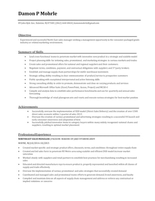Damon P Mohrle
89 John Ryle Ave, Haledon, NJ 07508 | (862)-668-0464| damonmohrle@gmail.com
Objective_____________________________________________________________________________________________
· Experienced and successful North East sales manager seeking a management opportunity in the consumer packaged goods
industry or related marketing environment.
Summary of Skills__________________________________________________________________________________
 Lead cross-functional teams to penetrate market with innovative newproduct in a strategic and scalable model
 Project planning skills for initiating sales, promotional, and marketing strategies in various markets and trades
 Create sales and promotional offers for national and regional suppliers and their customers
 Negotiate terms, conditions, payment, and contractual obligations with suppliers and 3rd party brokers
 Establish and manage supply chain partnerships for stable warehouse movement.
 Strategic selling ability resulting in clear communication of product/service to prospective customers
 Public speaking with exceptional interpersonaland active listening skills
 Strong consulting ability in order to promote, demonstrate and close on varying products and services
 Advanced Microsoft Office Suite (Excel,PowerPoint, Access, Project) and MCSE+I
 Compile and analyze data to establish sales performance benchmarks and use for quarterly and annual sales
forecasting
 Thorough knowledge of retail planogram sets and resets and execute various strategies for best market position
Achievements_________________________________________________________________________________________
 Successfully oversaw the implementation of DSD model (Direct Sales Delivery) and the creation of over 1500
direct sales accounts within 1 quarter of sales 2015
 Oversaw the creation of various promotional and advertising strategies resulting in a successful US launch and
early consumer awareness and adaptation of item
 Successfully pitched innovative items to category buyers within many widely recognized national chains and
suppliers, resulting in optimal market placement
ProfessionalExperience______________________________________________________________________________
NORTHEAST SALES MANAGER | PACKOM- MAKERS OF JAKE VITAMINCANDY
WAYNE, NJ |10/2014-10/2015
 Created market specific and strategic product offers, discounts, terms, and conditions throughout entire supply chain
 Created and led sales force to penetrate NY Metro area using scalable and efficient DSD model increase market
saturation
 Worked closely with suppliers and retail partners to establish best practices for merchandizing resulting in increased
sales
 Educated and directed manufacture reps toensure product is properly represented and launched within all classes of
supply and trade effectively.
 Oversaw the implementation of various promotional and sales strategies that successfully created demand
 Coordinated and managed sales and promotional teams efforts to generate demand,brand awareness,and loyalty
 Compiled and maintain data on all aspects of supply chain management and address or enforce any contractual or
implied violations or concerns
 