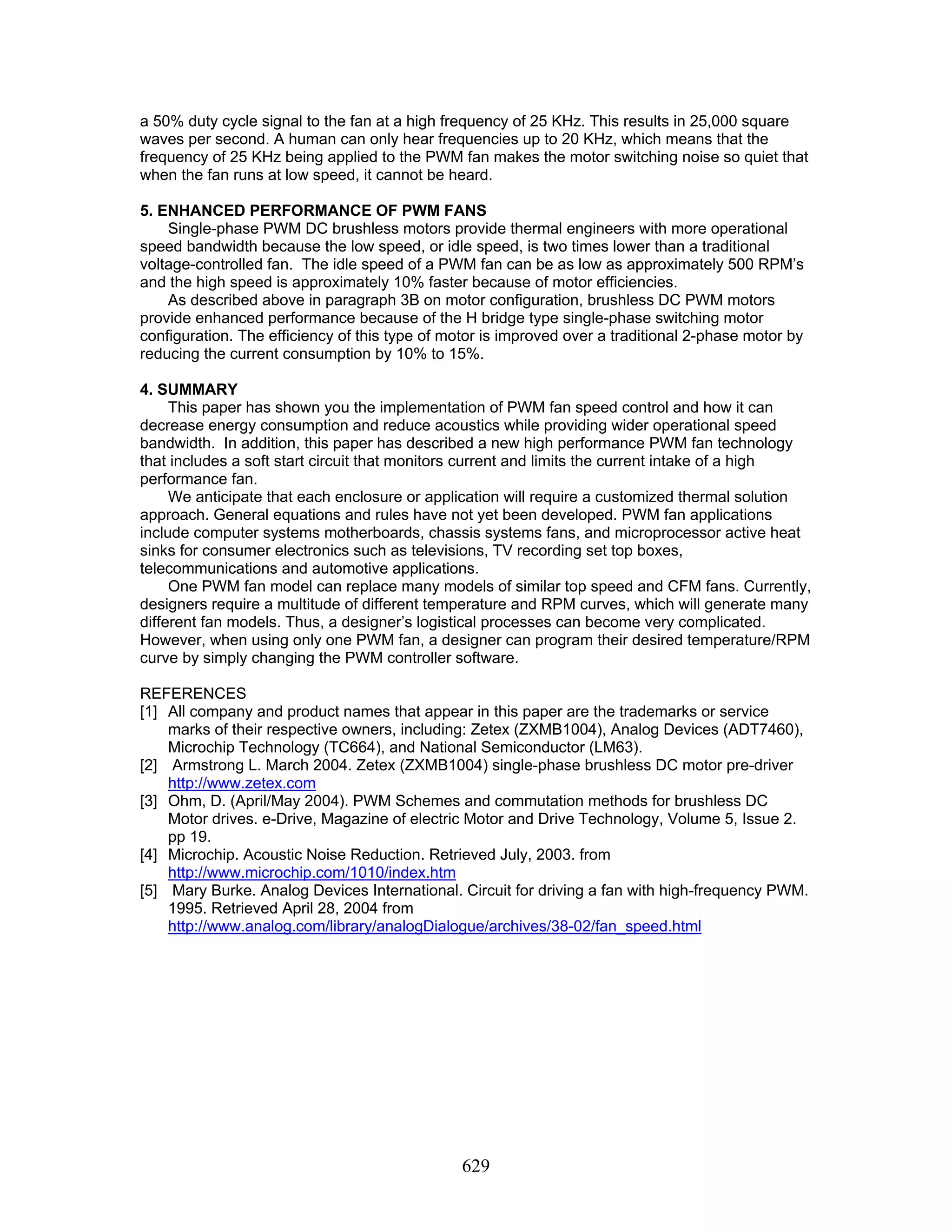 629 a 50% duty cycle signal to the fan at a high frequency of 25 KHz. This results in 25,000 square waves per second. A human can only hear frequencies up to 20 KHz, which means that the frequency of 25 KHz being applied to the PWM fan makes the motor switching noise so quiet that when the fan runs at low speed, it cannot be heard. 5. ENHANCED PERFORMANCE OF PWM FANS Single-phase PWM DC brushless motors provide thermal engineers with more operational speed bandwidth because the low speed, or idle speed, is two times lower than a traditional voltage-controlled fan. The idle speed of a PWM fan can be as low as approximately 500 RPM’s and the high speed is approximately 10% faster because of motor efficiencies. As described above in paragraph 3B on motor configuration, brushless DC PWM motors provide enhanced performance because of the H bridge type single-phase switching motor configuration. The efficiency of this type of motor is improved over a traditional 2-phase motor by reducing the current consumption by 10% to 15%. 4. SUMMARY This paper has shown you the implementation of PWM fan speed control and how it can decrease energy consumption and reduce acoustics while providing wider operational speed bandwidth. In addition, this paper has described a new high performance PWM fan technology that includes a soft start circuit that monitors current and limits the current intake of a high performance fan. We anticipate that each enclosure or application will require a customized thermal solution approach. General equations and rules have not yet been developed. PWM fan applications include computer systems motherboards, chassis systems fans, and microprocessor active heat sinks for consumer electronics such as televisions, TV recording set top boxes, telecommunications and automotive applications. One PWM fan model can replace many models of similar top speed and CFM fans. Currently, designers require a multitude of different temperature and RPM curves, which will generate many different fan models. Thus, a designer’s logistical processes can become very complicated. However, when using only one PWM fan, a designer can program their desired temperature/RPM curve by simply changing the PWM controller software. REFERENCES [1] All company and product names that appear in this paper are the trademarks or service marks of their respective owners, including: Zetex (ZXMB1004), Analog Devices (ADT7460), Microchip Technology (TC664), and National Semiconductor (LM63). [2] Armstrong L. March 2004. Zetex (ZXMB1004) single-phase brushless DC motor pre-driver http://www.zetex.com [3] Ohm, D. (April/May 2004). PWM Schemes and commutation methods for brushless DC Motor drives. e-Drive, Magazine of electric Motor and Drive Technology, Volume 5, Issue 2. pp 19. [4] Microchip. Acoustic Noise Reduction. Retrieved July, 2003. from http://www.microchip.com/1010/index.htm [5] Mary Burke. Analog Devices International. Circuit for driving a fan with high-frequency PWM. 1995. Retrieved April 28, 2004 from http://www.analog.com/library/analogDialogue/archives/38-02/fan_speed.html 