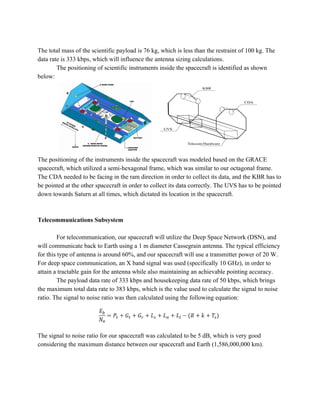 The total mass of the scientific payload is 76 kg, which is less than the restraint of 100 kg. The
data rate is 333 kbps, which will influence the antenna sizing calculations.
The positioning of scientific instruments inside the spacecraft is identified as shown
below:
The positioning of the instruments inside the spacecraft was modeled based on the GRACE
spacecraft, which utilized a semi-hexagonal frame, which was similar to our octagonal frame.
The CDA needed to be facing in the ram direction in order to collect its data, and the KBR has to
be pointed at the other spacecraft in order to collect its data correctly. The UVS has to be pointed
down towards Saturn at all times, which dictated its location in the spacecraft.
Telecommunications Subsystem
For telecommunication, our spacecraft will utilize the Deep Space Network (DSN), and
will communicate back to Earth using a 1 m diameter Cassegrain antenna. The typical efficiency
for this type of antenna is around 60%, and our spacecraft will use a transmitter power of 20 W.
For deep space communication, an X band signal was used (specifically 10 GHz), in order to
attain a tractable gain for the antenna while also maintaining an achievable pointing accuracy.
The payload data rate of 333 kbps and housekeeping data rate of 50 kbps, which brings
the maximum total data rate to 383 kbps, which is the value used to calculate the signal to noise
ratio. The signal to noise ratio was then calculated using the following equation:
The signal to noise ratio for our spacecraft was calculated to be 5 dB, which is very good
considering the maximum distance between our spacecraft and Earth (1,586,000,000 km).
 