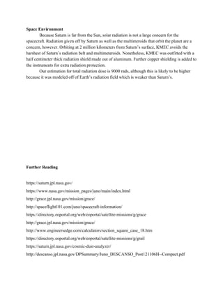 Space Environment
Because Saturn is far from the Sun, solar radiation is not a large concern for the
spacecraft. Radiation given off by Saturn as well as the multimeroids that orbit the planet are a
concern, however. Orbiting at 2 million kilometers from Saturn’s surface, KMEC avoids the
harshest of Saturn’s radiation belt and multimeteroids. Nonetheless, KMEC was outfitted with a
half centimeter thick radiation shield made out of aluminum. Further copper shielding is added to
the instruments for extra radiation protection.
Our estimation for total radiation dose is 9000 rads, although this is likely to be higher
because it was modeled off of Earth’s radiation field which is weaker than Saturn’s.
Further Reading
https://saturn.jpl.nasa.gov/
https://www.nasa.gov/mission_pages/juno/main/index.html
http://grace.jpl.nasa.gov/mission/grace/
http://spaceflight101.com/juno/spacecraft-information/
https://directory.eoportal.org/web/eoportal/satellite-missions/g/grace
http://grace.jpl.nasa.gov/mission/grace/
http://www.engineersedge.com/calculators/section_square_case_18.htm
https://directory.eoportal.org/web/eoportal/satellite-missions/g/grail
https://saturn.jpl.nasa.gov/cosmic-dust-analyzer/
http://descanso.jpl.nasa.gov/DPSummary/Juno_DESCANSO_Post121106H--Compact.pdf
 