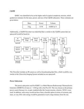 C&DH
KMEC was identified to be on the higher end of a typical complexity mission, which
guided our estimates for the mass, power, and size of the C&DH subsystem. These estimates are
given below:
Mass Power Volume
6 kg 15 W 0.0085 m^3
Additionally, a C&DH flowchart was identified that is similar to the C&DH system that our
spacecraft would be based on:
This flowchart includes an IR camera as well as housekeeping data flow, which would be very
similar to the Ultraviolet Imaging System included on our spacecraft.
Power Subsystem
The power subsystem used for KMEC is a Multi-Mission Radioisotope Thermoelectric
Generator (MMRTG) of mass ​m = 4.06 kg with a fuel Pu-238. This was chosen as the primary
power source because it is, in part, modeled after the Cassini mission, wherein 3 RTG’s were
used. In addition, solar arrays would not have been a feasible option in terms of economy and
mass, as very little solar energy would be generated at such a large distance from the sun.
 
