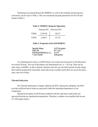 Thermal power generated from the MMRTG, as well as the resulting electrical power
conversion, can be seen in Table 2. This was calculated using the parameters for Pu-238 fuel
found in Table 3.
Table 2: MMRTG Sizing for Operation
Thermal (​W) Electrical (​W)
P,BOL 2,295.86 126.27
P,EOL 2,206.9 121.38
Table 3: Properties of Pu-238 MMRTG
As a backup power source, a LiSO2 battery was sized to provide power to all subsystems
for at least 24 hours. The size of the battery was determined to be ​ m = 26.5 kg. There are no
solar arrays on KMEC, as due to Saturn’s distance from the sun, the little amount of solar energy
that could be produced by reasonably sized solar arrays wouldn’t merit their use, given the space,
mass, and cost of them.
Thermal Subsystem
The Thermal Subsystems is largely aided by the RTG. During the cold phase, the RTG
provides sufficient heat to keep our spacecraft within the operating temperatures of our
components.
During the hot phase, the RTG heat combined with the solar heat would warm our
spacecraft beyond our operational temperatures. Therefore, a radiator was installed with an area
of 1.420 square meters.
 