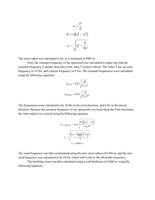 The inner radius was calculated to be, at a minimum, 0.4989 m.
Next, the resonant frequency of the spacecraft was calculated to make sure that the
resonant frequency is greater than that of the Atlas V launch vehicle. The Atlas V has an axial
frequency of 15 Hz, and a lateral frequency of 8 Hz. The resonant frequencies were calculated
using the following equations:
The frequencies were calculated to be 30 Hz in the axial direction, and 6 Hz in the lateral
direction. Because the resonant frequency of our spacecraft was lower than the 8 Hz minimum,
the inner radius was resized using the following equation:
The axial frequency was then recalculated using the new inner radius of 0.496 m, and the new
axial frequency was calculated to be 54 Hz, which still is above the allowable frequency.
The buckling stress was then calculated using a wall thickness of 0.004 m, using the
following equations:
 
